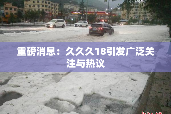 重磅消息：久久久18引发广泛关注与热议