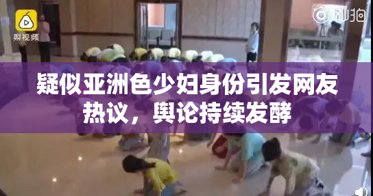 疑似亚洲色少妇身份引发网友热议，舆论持续发酵