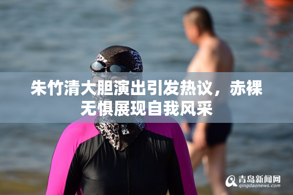 朱竹清大胆演出引发热议，赤裸无惧展现自我风采