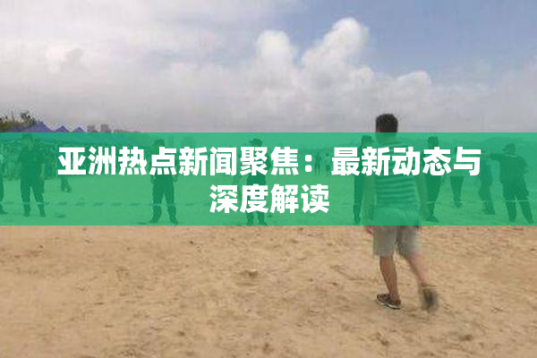 亚洲热点新闻聚焦：最新动态与深度解读