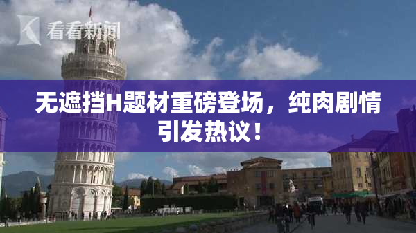 无遮挡H题材重磅登场，纯肉剧情引发热议！