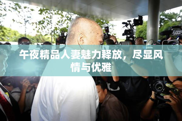 午夜精品人妻魅力释放，尽显风情与优雅