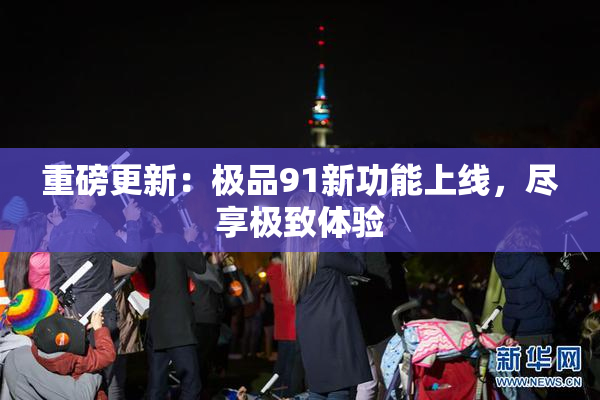 重磅更新：极品91新功能上线，尽享极致体验