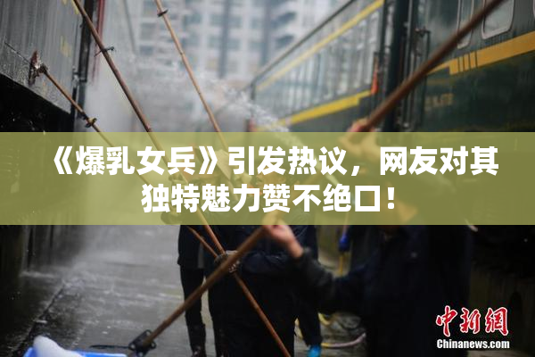《爆乳女兵》引发热议，网友对其独特魅力赞不绝口！