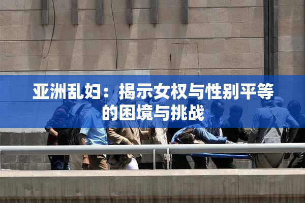 亚洲乱妇：揭示女权与性别平等的困境与挑战