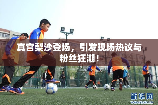 真宫梨沙登场，引发现场热议与粉丝狂潮！