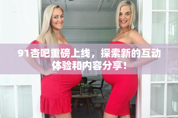 91杏吧重磅上线，探索新的互动体验和内容分享！