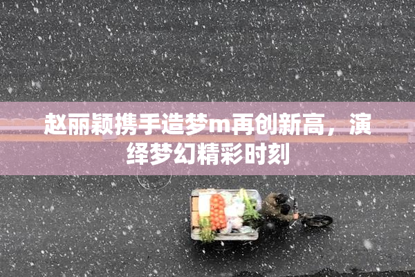 赵丽颖携手造梦m再创新高，演绎梦幻精彩时刻