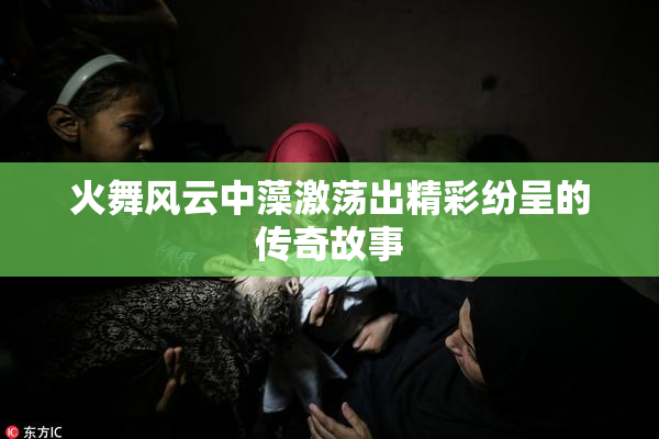 火舞风云中藻激荡出精彩纷呈的传奇故事