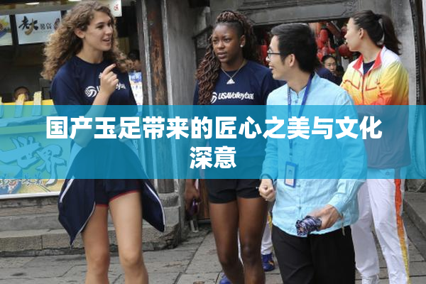 国产玉足带来的匠心之美与文化深意
