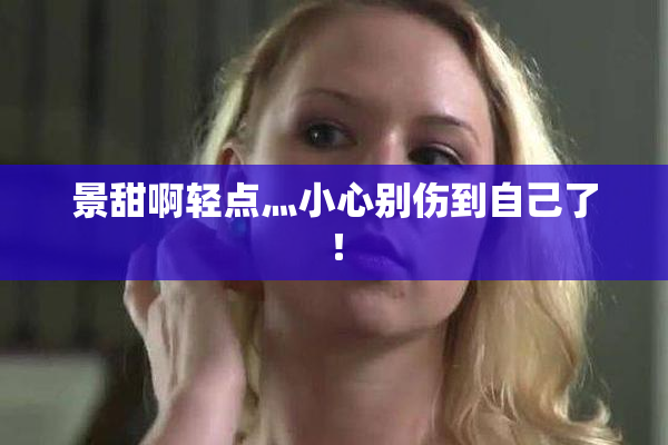 景甜啊轻点灬小心别伤到自己了！