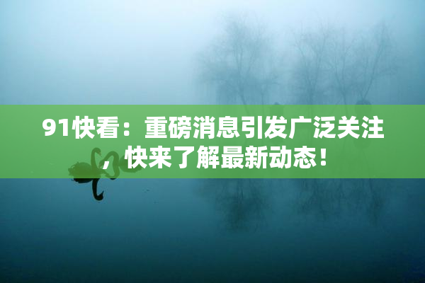 91快看：重磅消息引发广泛关注，快来了解最新动态！