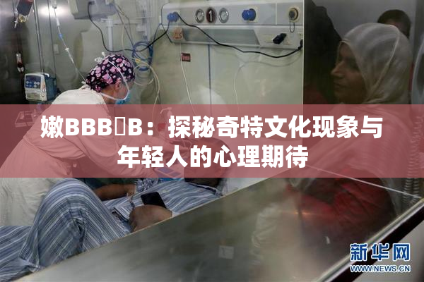 嫩BBB槡B：探秘奇特文化现象与年轻人的心理期待