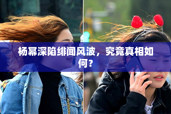 杨幂深陷绯闻风波，究竟真相如何？