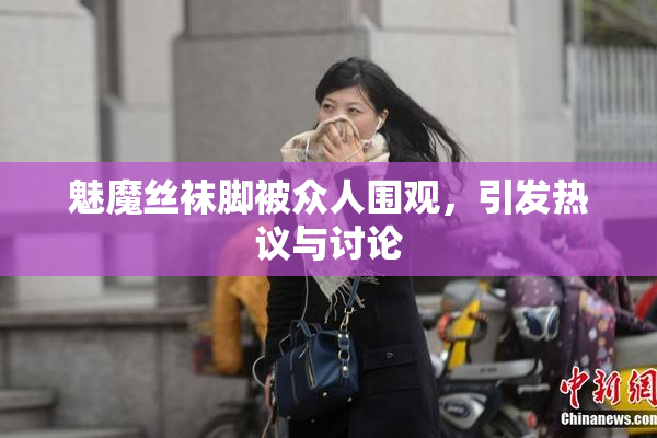 魅魔丝袜脚被众人围观，引发热议与讨论