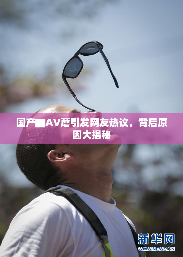 国产▇AV蘑引发网友热议，背后原因大揭秘