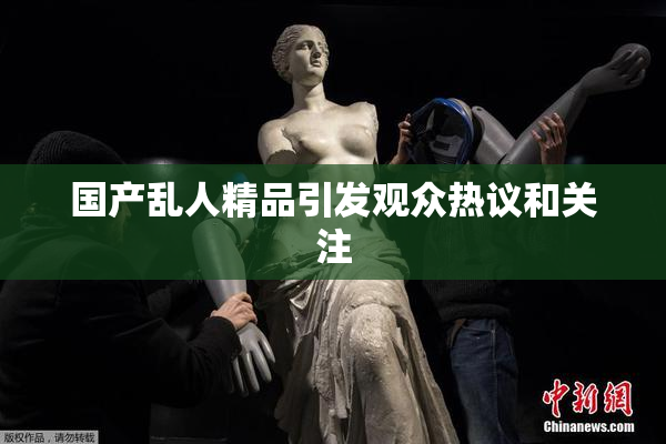 国产乱人精品引发观众热议和关注