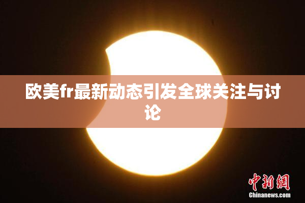 欧美fr最新动态引发全球关注与讨论