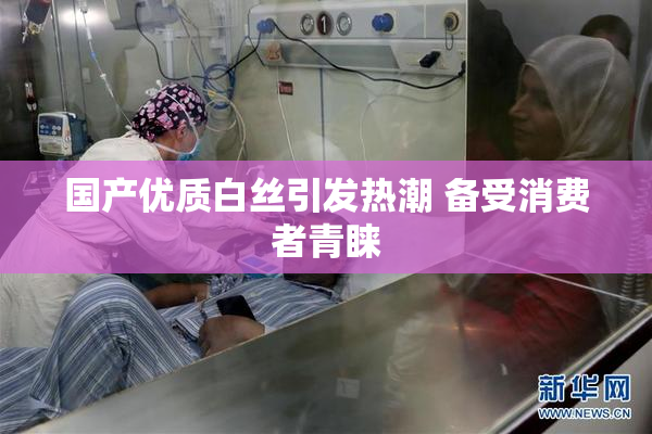 国产优质白丝引发热潮 备受消费者青睐
