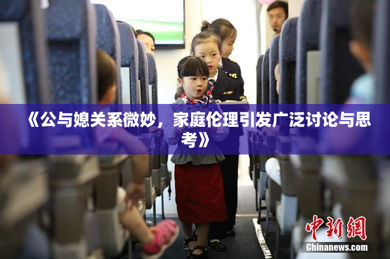 《公与媳关系微妙，家庭伦理引发广泛讨论与思考》