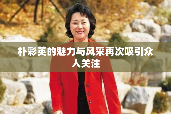 朴彩英的魅力与风采再次吸引众人关注