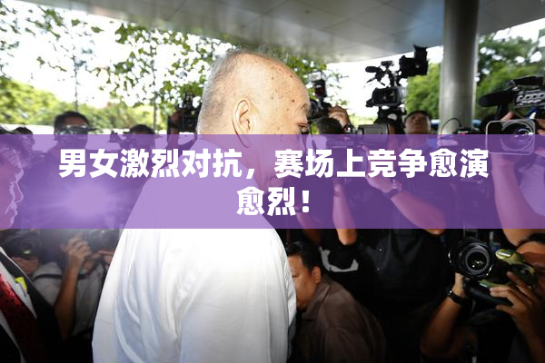 男女激烈对抗，赛场上竞争愈演愈烈！