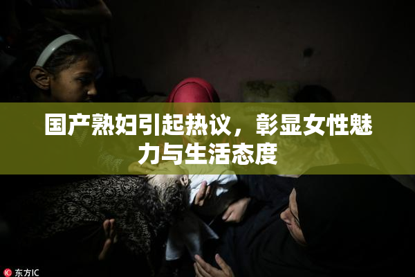 国产熟妇引起热议，彰显女性魅力与生活态度