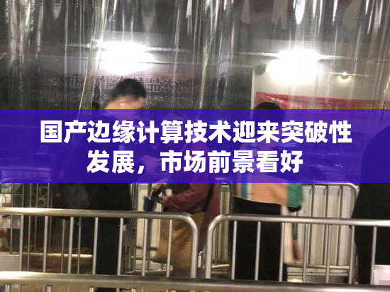 国产边缘计算技术迎来突破性发展，市场前景看好