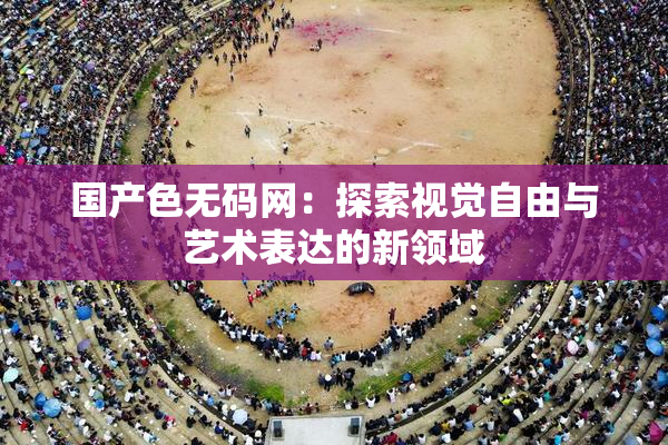 国产色无码网：探索视觉自由与艺术表达的新领域