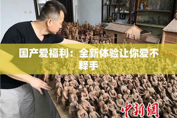 国产爱福利：全新体验让你爱不释手