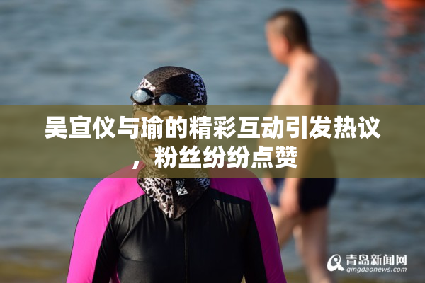 吴宣仪与瑜的精彩互动引发热议，粉丝纷纷点赞