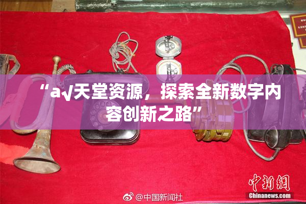 “а√天堂资源，探索全新数字内容创新之路”
