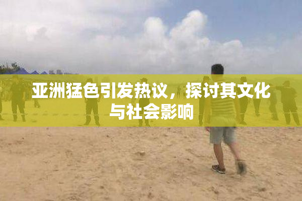 亚洲猛色引发热议，探讨其文化与社会影响