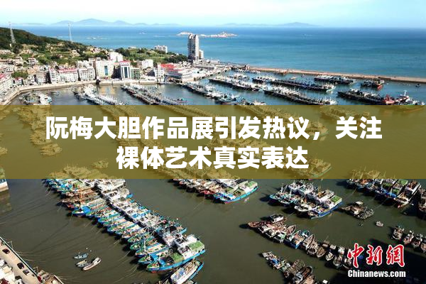 阮梅大胆作品展引发热议，关注裸体艺术真实表达