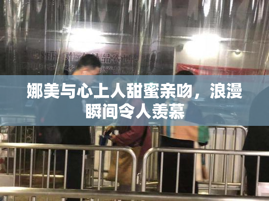 娜美与心上人甜蜜亲吻，浪漫瞬间令人羡慕