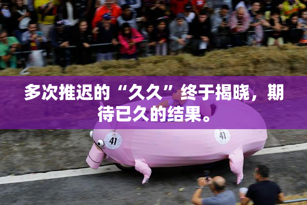 多次推迟的“久久”终于揭晓，期待已久的结果。