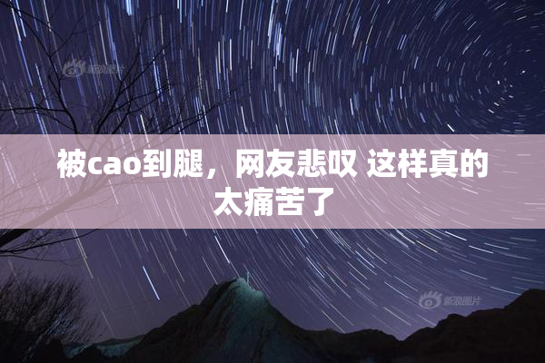被cao到腿，网友悲叹 这样真的太痛苦了