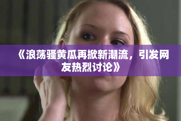 《浪荡骚黄瓜再掀新潮流，引发网友热烈讨论》