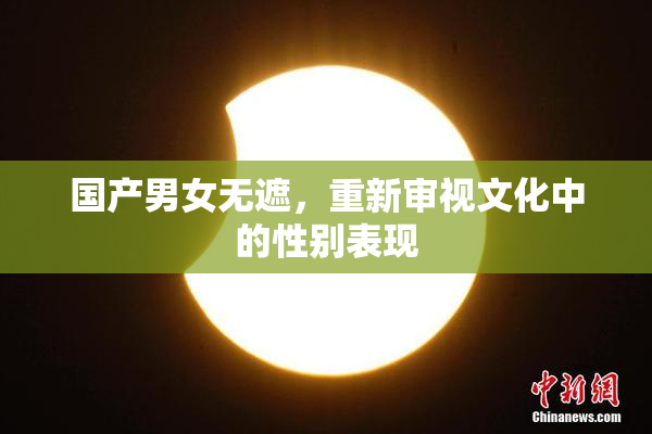 国产男女无遮，重新审视文化中的性别表现