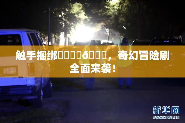 触手捆绑❌‌❌‌🔞，奇幻冒险剧全面来袭！