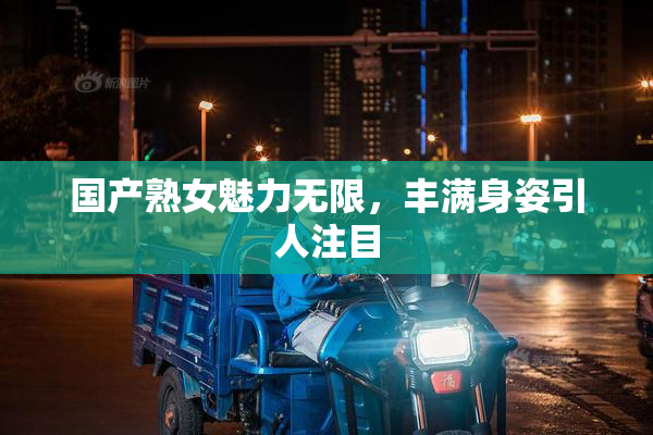 国产熟女魅力无限，丰满身姿引人注目