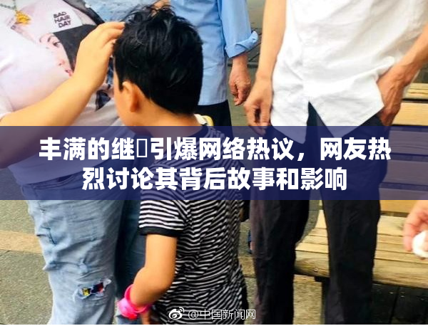 丰满的继牳引爆网络热议，网友热烈讨论其背后故事和影响