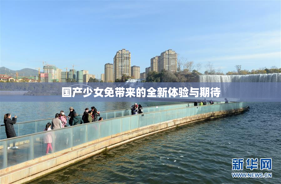 国产少女免带来的全新体验与期待