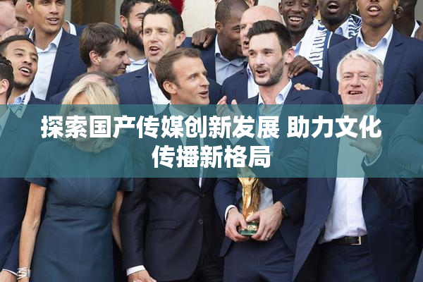探索国产传媒创新发展 助力文化传播新格局