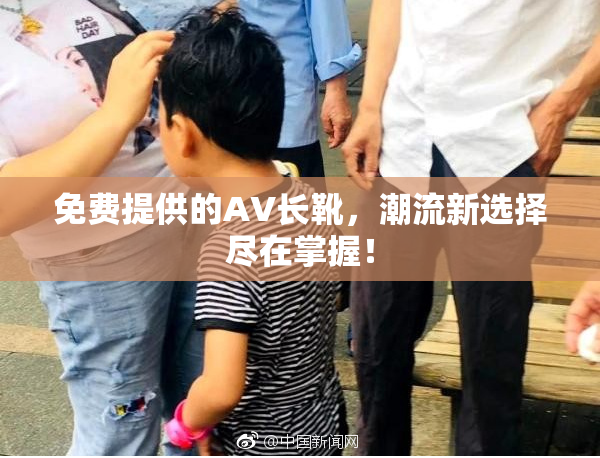 免费提供的AV长靴，潮流新选择尽在掌握！