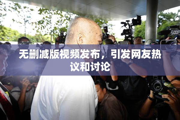 无删减版视频发布，引发网友热议和讨论