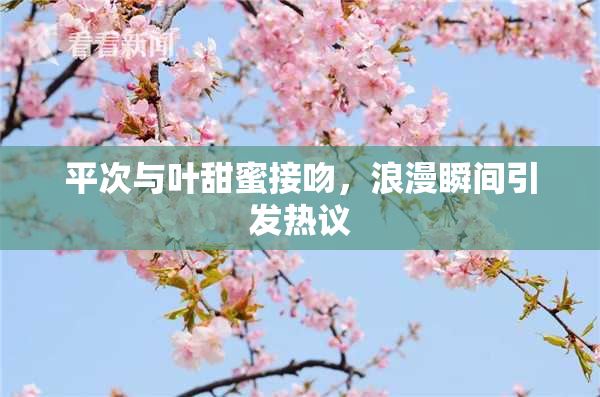 平次与叶甜蜜接吻，浪漫瞬间引发热议