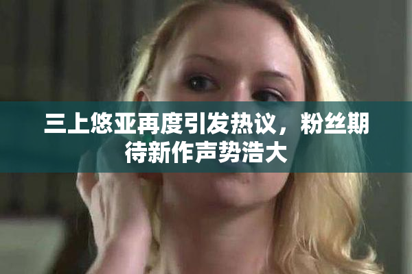 三上悠亚再度引发热议，粉丝期待新作声势浩大