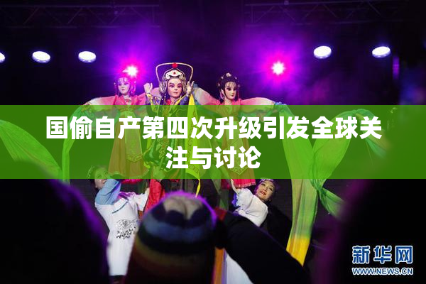 国偷自产第四次升级引发全球关注与讨论