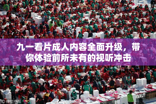 九一看片成人内容全面升级，带你体验前所未有的视听冲击